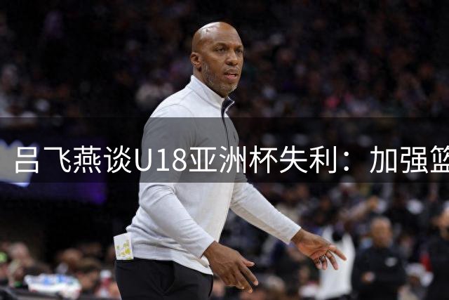 吕飞燕谈U18亚洲杯失利：加强篮板拼抢是关键